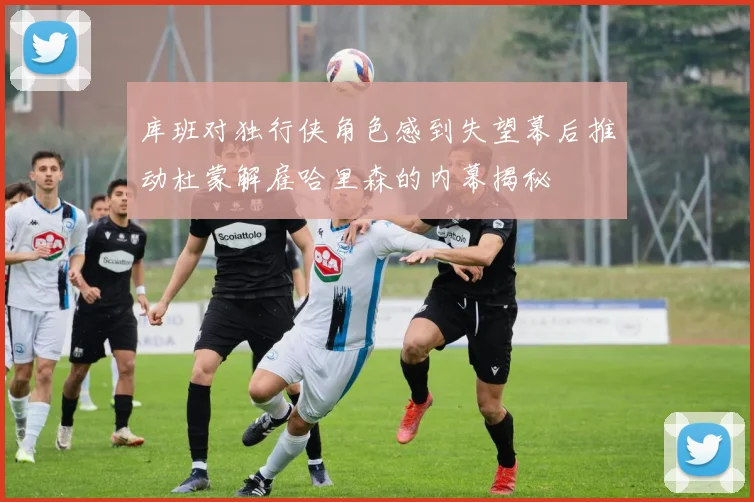 库班对独行侠角色感到失望幕后推动杜蒙解雇哈里森的内幕揭秘
