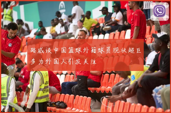 路威谈中国篮球外籍球员现状超巨多为外国人引发关注