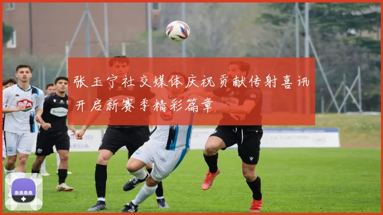 张玉宁社交媒体庆祝贡献传射喜讯开启新赛季精彩篇章