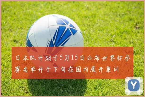 日本队计划于5月15日公布世界杯参赛名单并于下旬在国内展开集训