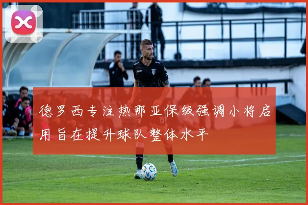 德罗西专注热那亚保级强调小将启用旨在提升球队整体水平