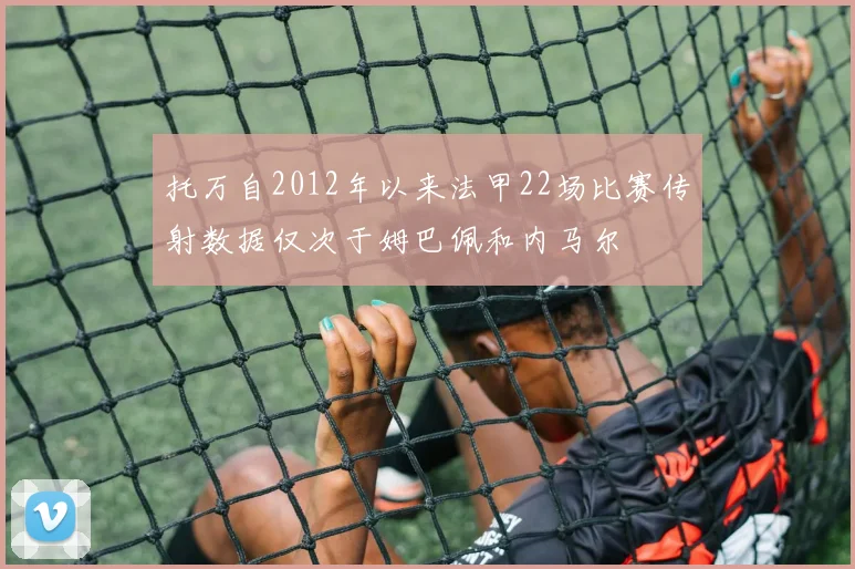 托万自2012年以来法甲22场比赛传射数据仅次于姆巴佩和内马尔