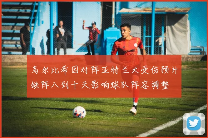 乌尔比希因对阵亚特兰大受伤预计缺阵八到十天影响球队阵容调整