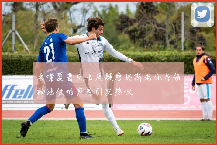 名嘴夏普反击质疑詹姆斯老化与领袖地位的声音引发热议
