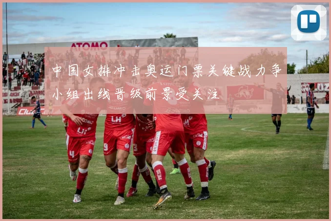 中国女排冲击奥运门票关键战力争小组出线晋级前景受关注