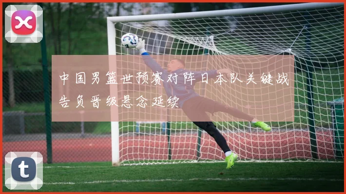 中国男篮世预赛对阵日本队关键战告负晋级悬念延续